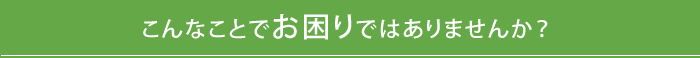 こんなことでお困りではありませんか？