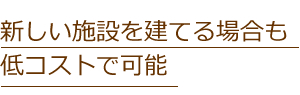 新しい施設を建てる場合も
低コストで可能